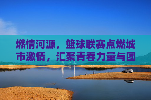 燃情河源,篮球联赛点燃城市激情,汇聚青春力量与团队荣光,燃情河源,篮球联赛点燃城市激情,汇聚青春力量与团队荣光