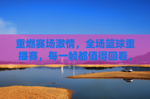 重燃赛场激情,全场篮球重播赛,每一帧都值得回看,重燃赛场激情,全场篮球重播赛,每一帧都值得回看