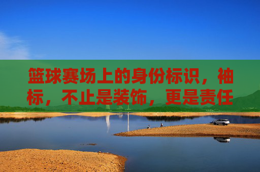 篮球赛场上的身份标识,袖标,不止是装饰,更是责任与荣耀的象征,袖标,篮球赛场上的身份标识,责任与荣耀的象征