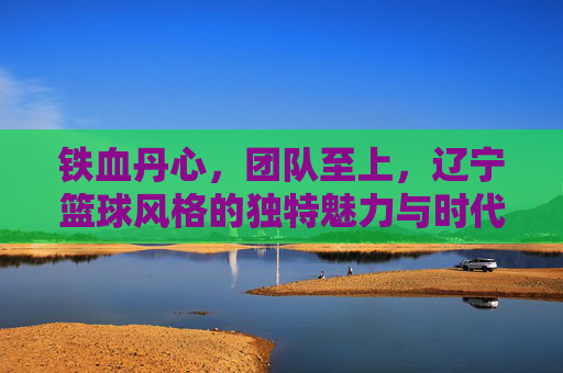铁血丹心，团队至上，辽宁篮球风格的独特魅力与时代传承，铁血丹心，团队至上，辽宁篮球风格的独特魅力与时代传承