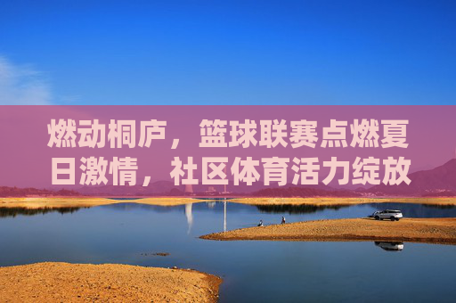 燃动桐庐，篮球联赛点燃夏日激情，社区体育活力绽放，燃动桐庐，篮球联赛点燃夏日激情，社区体育活力绽放