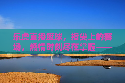 乐虎直播篮球,指尖上的赛场,燃情时刻尽在掌握——解锁篮球赛事新体验,乐虎直播篮球,指尖上的赛场,燃情时刻尽在掌握——解锁篮球赛事新体验