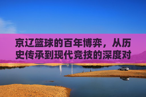 京辽篮球的百年博弈,从历史传承到现代竞技的深度对话,京辽篮球的百年博弈,从历史传承到现代竞技的深度对话