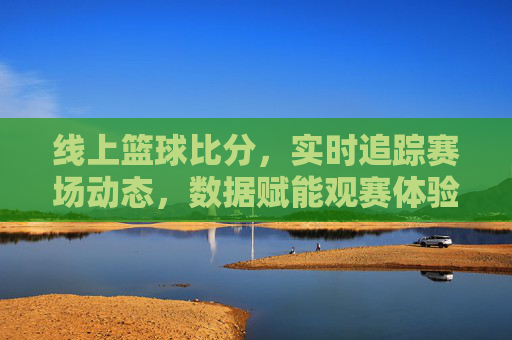 线上篮球比分,实时追踪赛场动态,数据赋能观赛体验,线上篮球比分,实时追踪赛场动态,数据赋能观赛体验