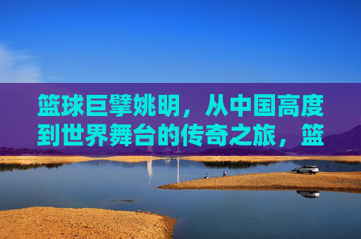 篮球巨擘姚明,从中国高度到世界舞台的传奇之旅,篮球巨擘姚明,从中国高度到世界舞台的传奇之旅