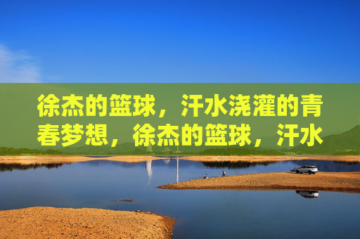 徐杰的篮球,汗水浇灌的青春梦想,徐杰的篮球,汗水浇灌的青春梦想