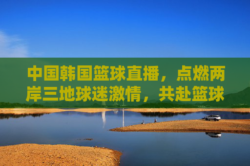 中国韩国篮球直播，点燃两岸三地球迷激情，共赴篮球盛宴，中国韩国篮球直播点燃两岸三地球迷激情共赴篮球盛宴