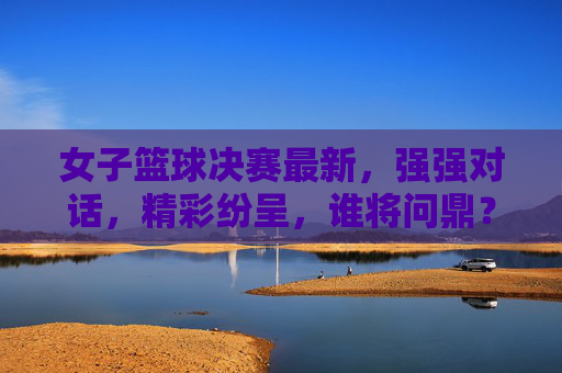 女子篮球决赛最新，强强对话，精彩纷呈，谁将问鼎？女子篮球决赛强强对话，精彩纷呈，谁将问鼎？