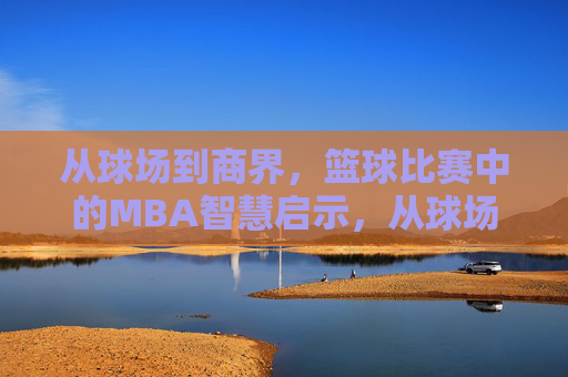 从球场到商界,篮球比赛中的MBA智慧启示,从球场到商界,篮球比赛中的MBA智慧启示