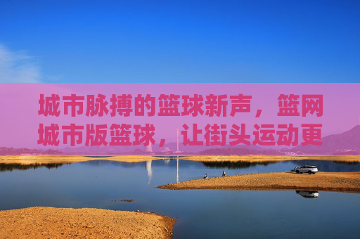 城市脉搏的篮球新声,篮网城市版篮球,让街头运动更懂都市温度,城市脉搏的篮球新声,篮网城市版篮球,让街头运动更懂都市温度