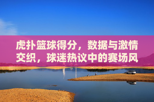 虎扑篮球得分,数据与激情交织,球迷热议中的赛场风云,虎扑篮球得分,数据与激情交织,球迷热议中的赛场风云