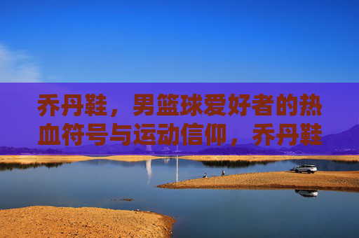 乔丹鞋，男篮球爱好者的热血符号与运动信仰，乔丹鞋，男篮球爱好者的热血符号与运动信仰