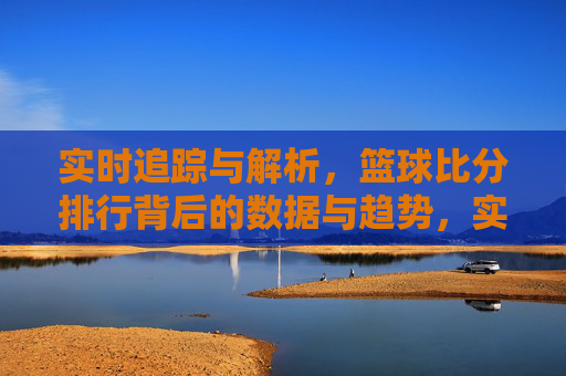 实时追踪与解析，篮球比分排行背后的数据与趋势，实时追踪与解析，篮球比分排行背后的数据与趋势