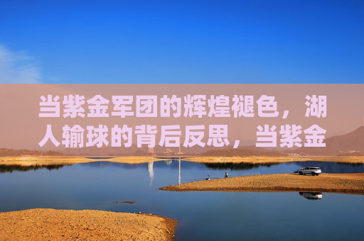 当紫金军团的辉煌褪色，湖人输球的背后反思，当紫金军团的辉煌褪色，湖人输球的背后反思
