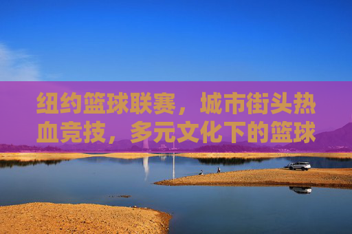 纽约篮球联赛,城市街头热血竞技,多元文化下的篮球共鸣,纽约街头篮球联赛,多元文化中的热血竞技共鸣
