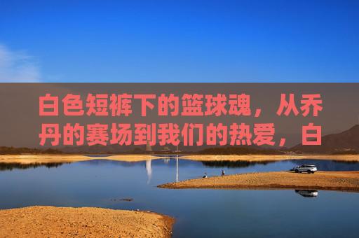 白色短裤下的篮球魂，从乔丹的赛场到我们的热爱，白色短裤下的篮球魂，从乔丹的赛场到我们的热爱
