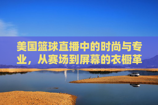 美国篮球直播中的时尚与专业,从赛场到屏幕的衣橱革命,美国篮球直播中的时尚与专业,从赛场到屏幕的衣橱革命