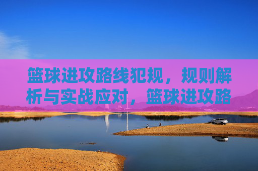 篮球进攻路线犯规,规则解析与实战应对,篮球进攻路线犯规,规则解析与实战应对