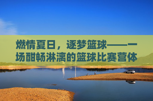 燃情夏日，逐梦篮球——一场酣畅淋漓的篮球比赛营体验，燃情夏日，逐梦篮球——一场酣畅淋漓的篮球比赛营体验