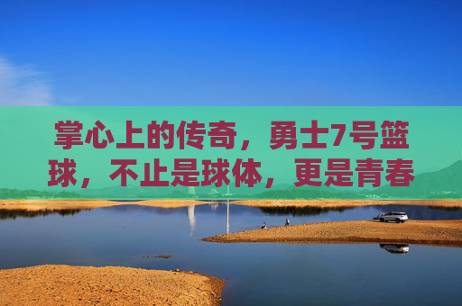 掌心上的传奇,勇士7号篮球,不止是球体,更是青春与梦想的见证者,掌心上的传奇,勇士7号篮球,青春与梦想的见证者