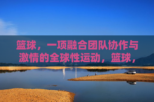 篮球,一项融合团队协作与激情的全球性运动,篮球,团队协作与激情的全球性运动