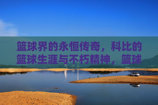 篮球界的永恒传奇,科比的篮球生涯与不朽精神,篮球界的永恒传奇,科比的篮球生涯与不朽精神