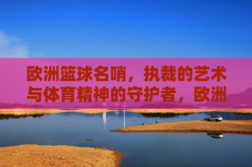 欧洲篮球名哨,执裁的艺术与体育精神的守护者,欧洲篮球名哨,执裁的艺术与体育精神的守护者