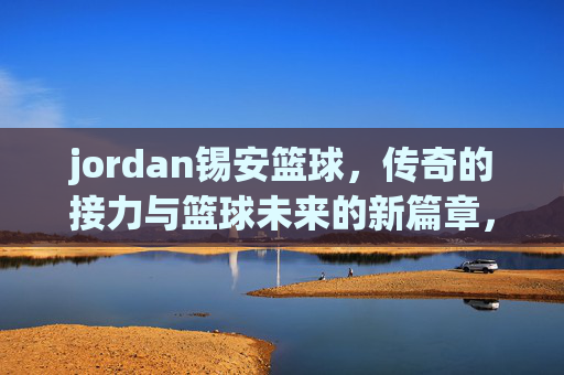 jordan锡安篮球,传奇的接力与篮球未来的新篇章,Jordan锡安篮球,传奇的接力与篮球未来的新篇章