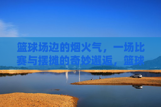 篮球场边的烟火气,一场比赛与摆摊的奇妙邂逅,篮球场边的烟火气,一场比赛与摆摊的奇妙邂逅