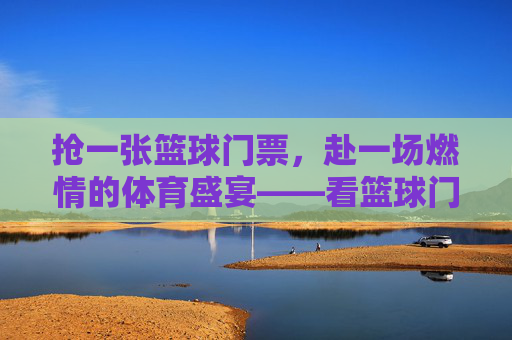 抢一张篮球门票，赴一场燃情的体育盛宴——看篮球门票的体验与感悟，抢一张篮球门票，赴一场燃情的体育盛宴，门票背后的体验与感悟