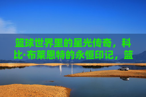 篮球世界里的星光传奇,科比·布莱恩特的永恒印记,篮球世界里的星光传奇,科比·布莱恩特的永恒印记