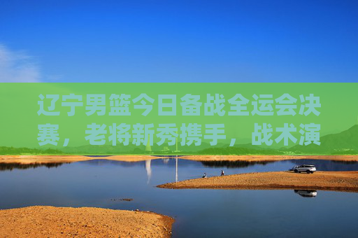 辽宁男篮今日备战全运会决赛，老将新秀携手，战术演练与状态提升并重，辽宁男篮备战全运会决赛，老将新秀携手，战术演练与状态提升并重