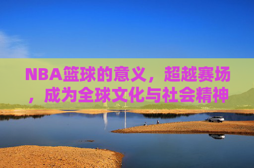 NBA篮球的意义，超越赛场，成为全球文化与社会精神的坐标，NBA，超越赛场，成为全球文化与社会精神的坐标