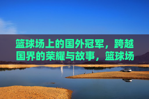 篮球场上的国外冠军,跨越国界的荣耀与故事,篮球场上的国外冠军,跨越国界的荣耀与故事