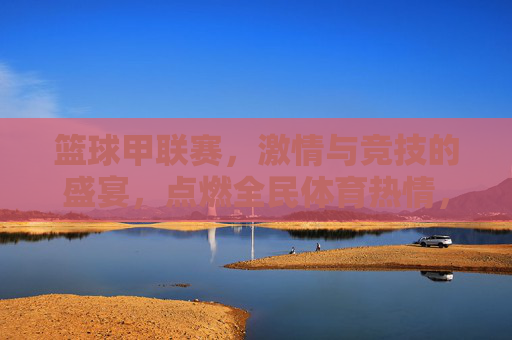 篮球甲联赛,激情与竞技的盛宴,点燃全民体育热情,篮球甲联赛,激情与竞技的盛宴,点燃全民体育热情