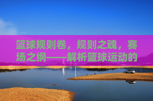 篮球规则卷，规则之魂，赛场之纲——解析篮球运动的核心准则与实战应用，篮球规则卷，规则之魂，赛场之纲——解析篮球运动的核心准则与实战应用