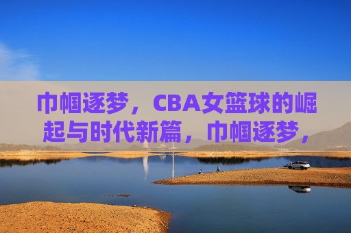 巾帼逐梦,CBA女篮球的崛起与时代新篇,巾帼逐梦,CBA女篮球的崛起与时代新篇