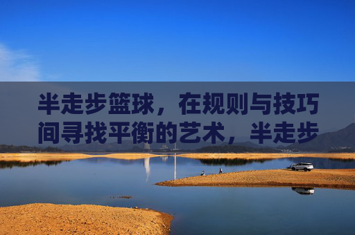 半走步篮球,在规则与技巧间寻找平衡的艺术,半走步篮球,在规则与技巧间寻找平衡的艺术