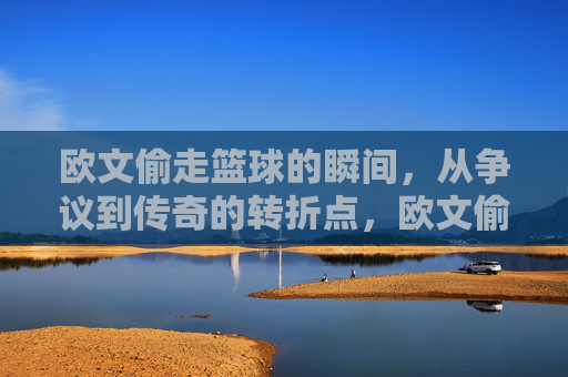 欧文偷走篮球的瞬间,从争议到传奇的转折点,欧文偷走篮球的瞬间,从争议到传奇的转折点