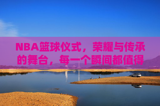 NBA篮球仪式，荣耀与传承的舞台，每一个瞬间都值得铭记，NBA篮球仪式，荣耀与传承的舞台，每一个瞬间都值得铭记