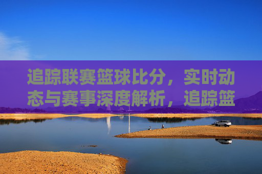 追踪联赛篮球比分,实时动态与赛事深度解析,追踪篮球联赛比分,实时动态与赛事深度解析