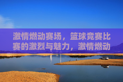 激情燃动赛场,篮球竞赛比赛的激烈与魅力,激情燃动赛场,篮球竞赛的激烈与魅力