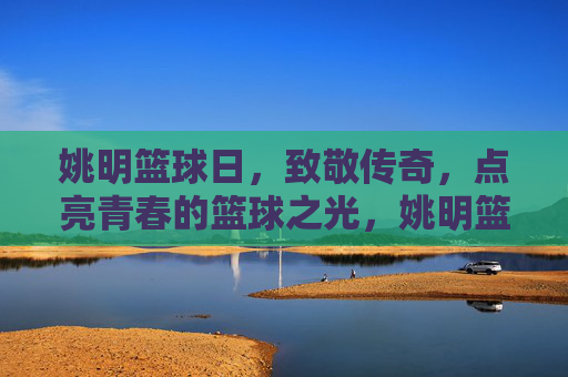 姚明篮球日，致敬传奇，点亮青春的篮球之光，姚明篮球日，致敬传奇，点亮青春的篮球之光