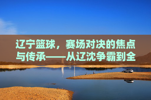 辽宁篮球，赛场对决的焦点与传承——从辽沈争霸到全国赛场，辽宁篮球，赛场对决的焦点与传承——从辽沈争霸到全国赛场
