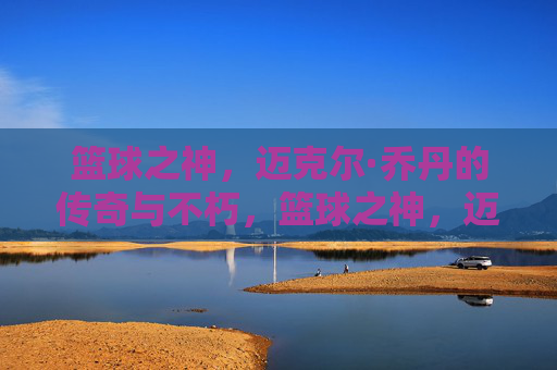 篮球之神，迈克尔·乔丹的传奇与不朽，篮球之神，迈克尔·乔丹的传奇与不朽