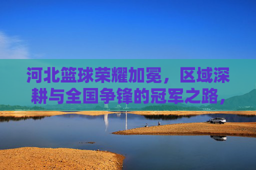 河北篮球荣耀加冕,区域深耕与全国争锋的冠军之路,河北篮球荣耀加冕,区域深耕与全国争锋的冠军之路