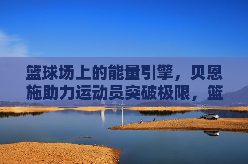 篮球场上的能量引擎,贝恩施助力运动员突破极限,篮球场上的能量引擎,贝恩施助力运动员突破极限