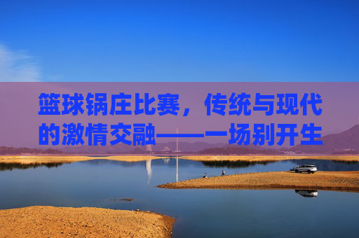 篮球锅庄比赛,传统与现代的激情交融——一场别开生面的体育盛宴,篮球锅庄比赛,传统与现代的激情交融——一场别开生面的体育盛宴