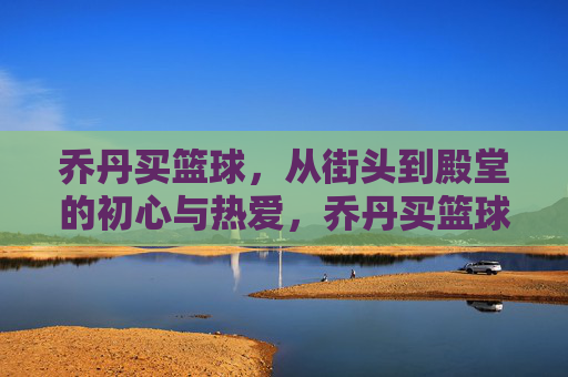 乔丹买篮球,从街头到殿堂的初心与热爱,乔丹买篮球,从街头初心到殿堂热爱的传奇之路