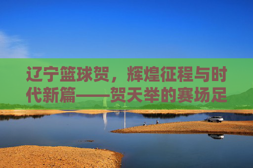 辽宁篮球贺,辉煌征程与时代新篇——贺天举的赛场足迹与辽宁篮坛的传承力量,辽宁篮球贺,辉煌征程与时代新篇——贺天举的赛场足迹与辽宁篮坛的传承力量